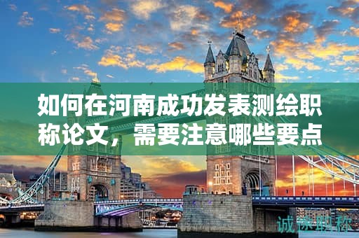 如何在河南成功發(fā)表測繪職稱論文，需要注意哪些要點(diǎn)？