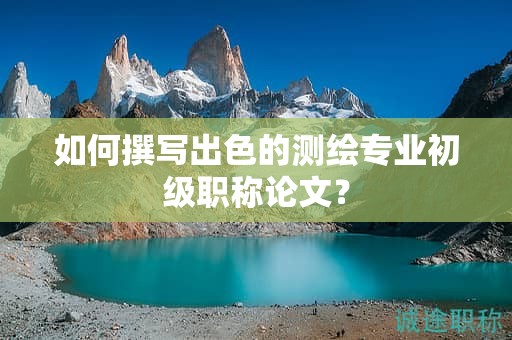 如何撰寫出色的測繪專業(yè)初級職稱論文？