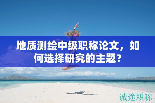 地質(zhì)測(cè)繪中級(jí)職稱(chēng)論文，如何選擇研究的主題？