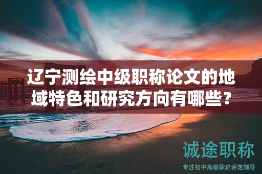 遼寧測繪中級職稱論文的地域特色和研究方向有哪些？