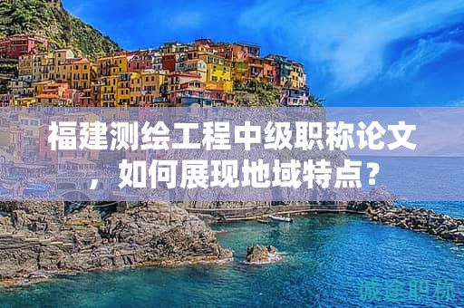 福建測(cè)繪工程中級(jí)職稱(chēng)論文，如何展現(xiàn)地域特點(diǎn)？