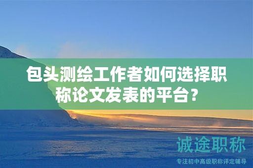 包頭測(cè)繪工作者如何選擇職稱論文發(fā)表的平臺(tái)？