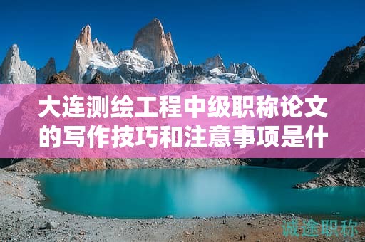 大連測(cè)繪工程中級(jí)職稱論文的寫作技巧和注意事項(xiàng)是什么？
