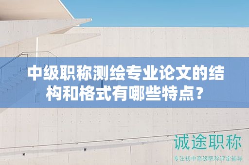 中級職稱測繪專業(yè)論文的結(jié)構(gòu)和格式有哪些特點(diǎn)？