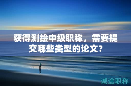 獲得測繪中級職稱，需要提交哪些類型的論文？