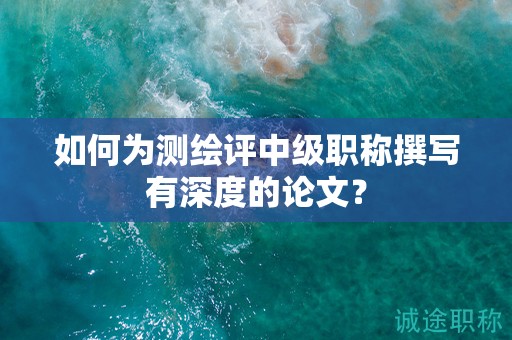 如何為測(cè)繪評(píng)中級(jí)職稱撰寫有深度的論文？