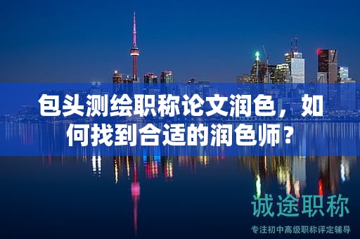 包頭測繪職稱論文潤色，如何找到合適的潤色師？