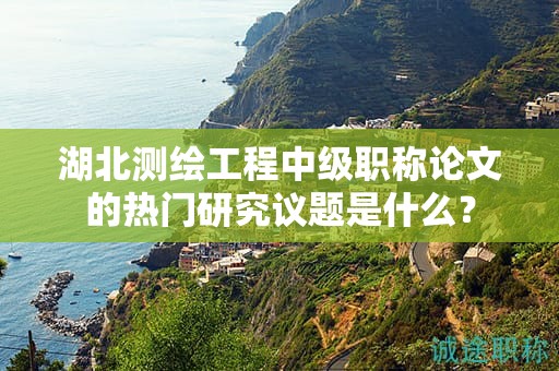 湖北測繪工程中級(jí)職稱論文的熱門研究議題是什么？