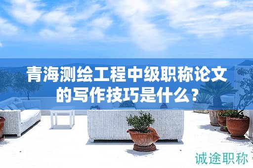 青海測繪工程中級(jí)職稱論文的寫作技巧是什么？
