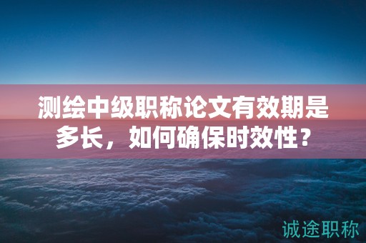 測繪中級職稱論文有效期是多長，如何確保時效性？
