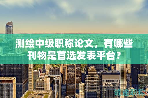 測繪中級職稱論文，有哪些刊物是首選發(fā)表平臺？