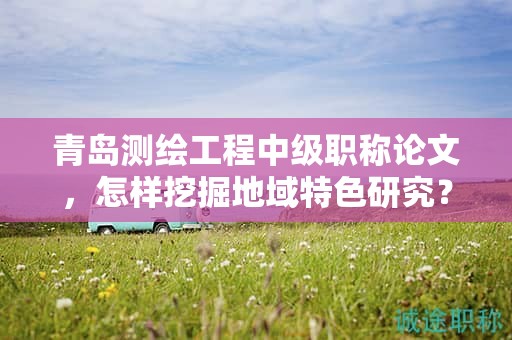 青島測(cè)繪工程中級(jí)職稱(chēng)論文，怎樣挖掘地域特色研究？