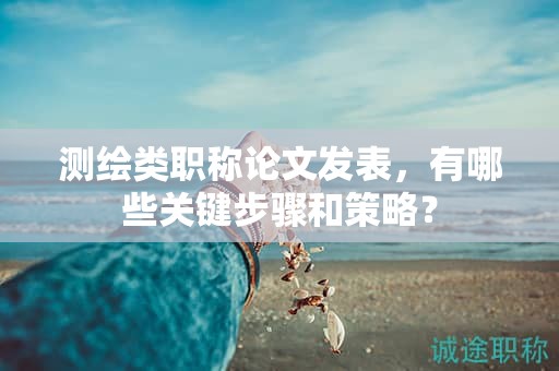 測(cè)繪類(lèi)職稱(chēng)論文發(fā)表，有哪些關(guān)鍵步驟和策略？