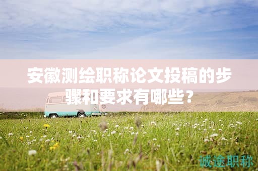 安徽測繪職稱論文投稿的步驟和要求有哪些？