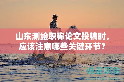 山東測繪職稱論文投稿時，應(yīng)該注意哪些關(guān)鍵環(huán)節(jié)？