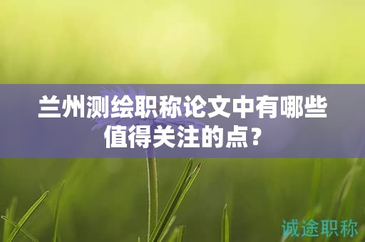 蘭州測(cè)繪職稱論文中有哪些值得關(guān)注的點(diǎn)？