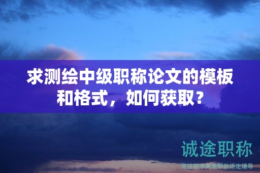 求測繪中級職稱論文的模板和格式，如何獲取？