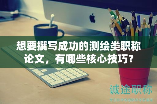 想要撰寫成功的測繪類職稱論文，有哪些核心技巧？