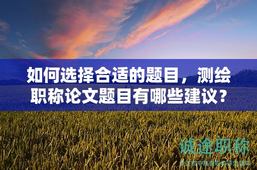 如何選擇合適的題目，測繪職稱論文題目有哪些建議？
