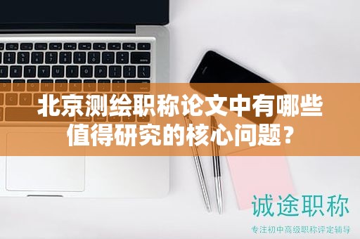 北京測(cè)繪職稱論文中有哪些值得研究的核心問題？
