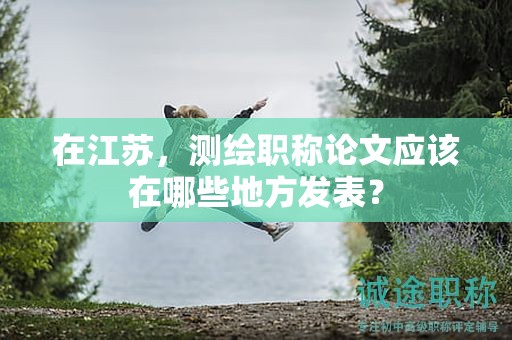 在江蘇，測繪職稱論文應(yīng)該在哪些地方發(fā)表？