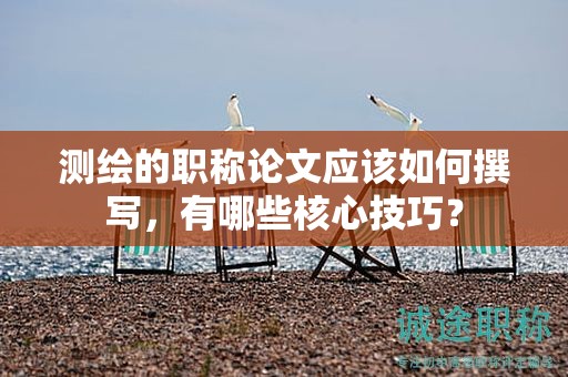 測(cè)繪的職稱(chēng)論文應(yīng)該如何撰寫(xiě)，有哪些核心技巧？