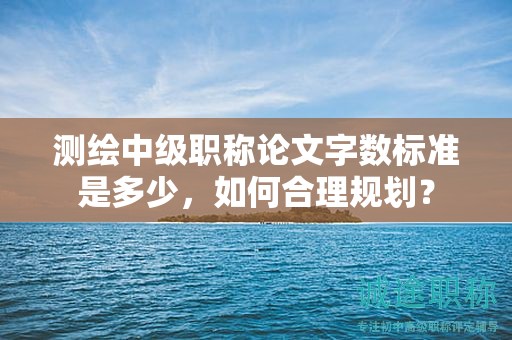 測(cè)繪中級(jí)職稱論文字?jǐn)?shù)標(biāo)準(zhǔn)是多少，如何合理規(guī)劃？