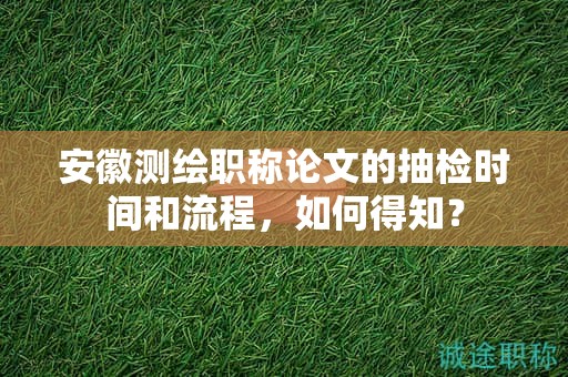 安徽測(cè)繪職稱(chēng)論文的抽檢時(shí)間和流程，如何得知？