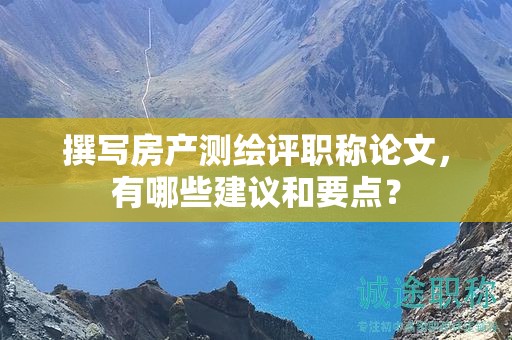 撰寫房產(chǎn)測繪評職稱論文，有哪些建議和要點(diǎn)？