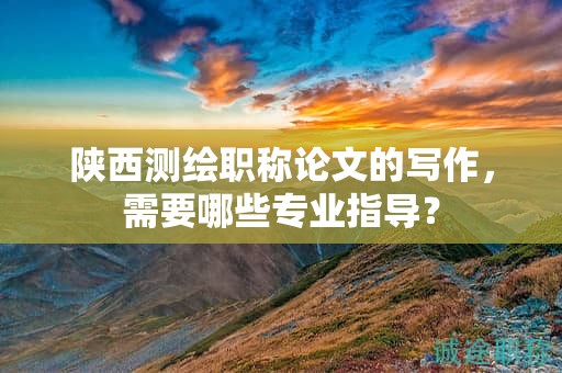 陜西測繪職稱論文的寫作，需要哪些專業(yè)指導(dǎo)？
