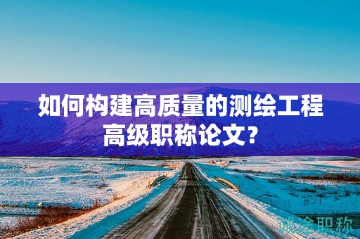 如何構(gòu)建高質(zhì)量的測(cè)繪工程高級(jí)職稱論文？