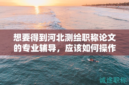 想要得到河北測繪職稱論文的專業(yè)輔導，應該如何操作？