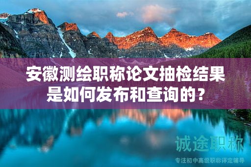 安徽測(cè)繪職稱論文抽檢結(jié)果是如何發(fā)布和查詢的？