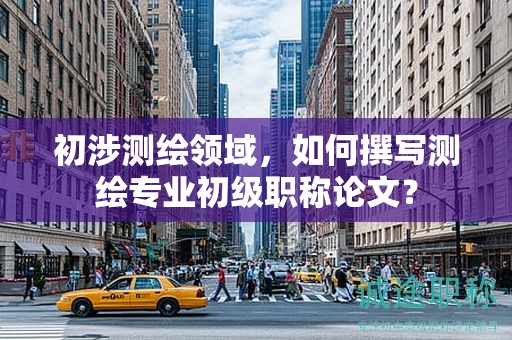 初涉測繪領(lǐng)域，如何撰寫測繪專業(yè)初級職稱論文？