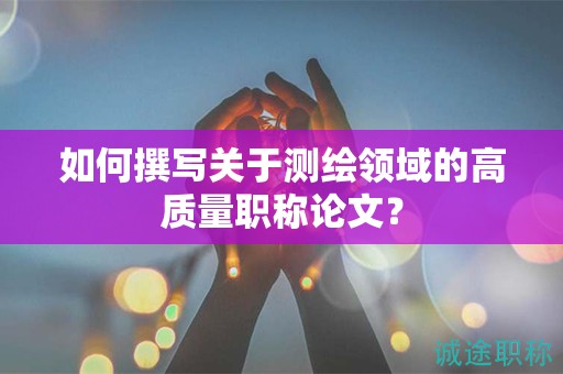 如何撰寫關(guān)于測(cè)繪領(lǐng)域的高質(zhì)量職稱論文？