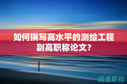 如何撰寫高水平的測(cè)繪工程副高職稱論文？
