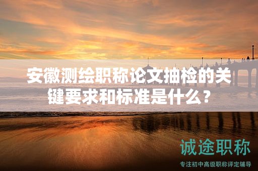 安徽測繪職稱論文抽檢的關(guān)鍵要求和標(biāo)準(zhǔn)是什么？