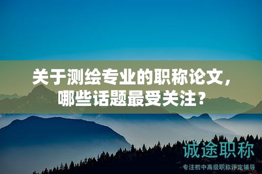 關(guān)于測繪專業(yè)的職稱論文，哪些話題最受關(guān)注？