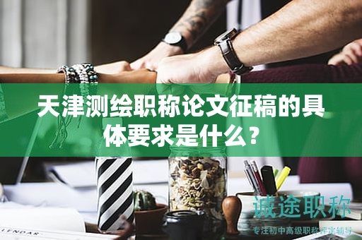 天津測繪職稱論文征稿的具體要求是什么？