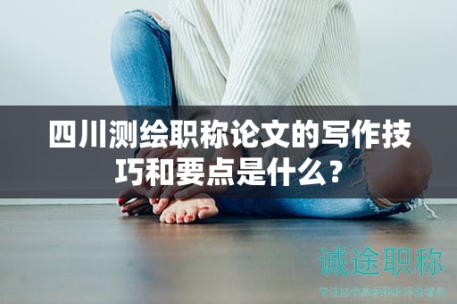 四川測繪職稱論文的寫作技巧和要點是什么？