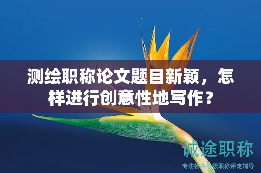 測繪職稱論文題目新穎，怎樣進行創(chuàng)意性地寫作？