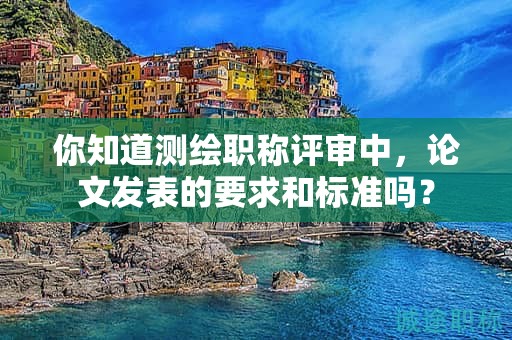 你知道測(cè)繪職稱(chēng)評(píng)審中，論文發(fā)表的要求和標(biāo)準(zhǔn)嗎？