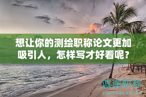 想讓你的測繪職稱論文更加吸引人，怎樣寫才好看呢？