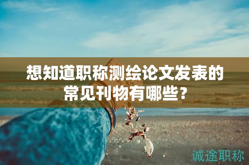 想知道職稱測(cè)繪論文發(fā)表的常見(jiàn)刊物有哪些？