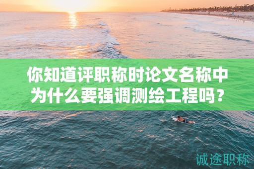 你知道評職稱時論文名稱中為什么要強調測繪工程嗎？