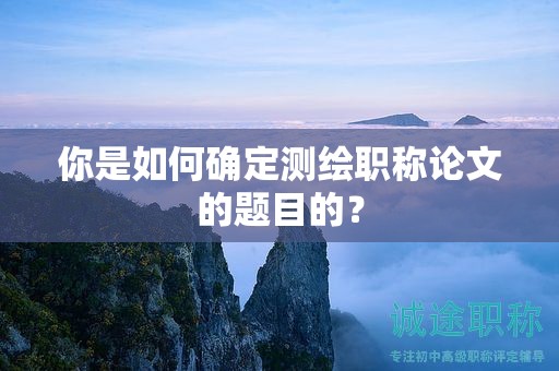 你是如何確定測繪職稱論文的題目的？