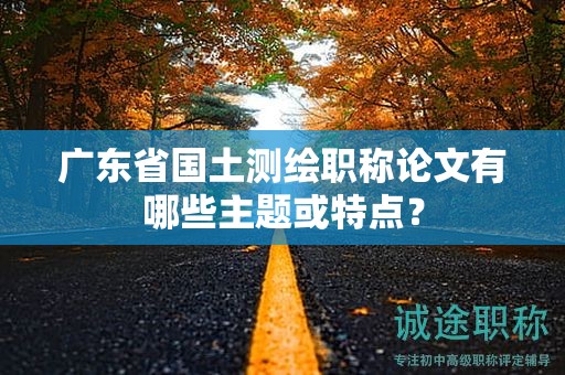 廣東省國土測繪職稱論文有哪些主題或特點？