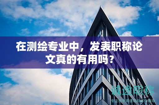 在測繪專業(yè)中，發(fā)表職稱論文真的有用嗎？