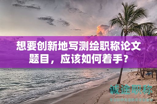 想要?jiǎng)?chuàng)新地寫測(cè)繪職稱論文題目，應(yīng)該如何著手？
