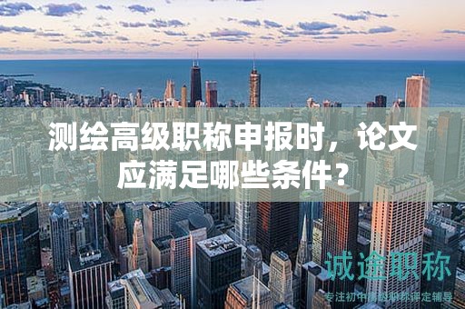 測(cè)繪高級(jí)職稱申報(bào)時(shí)，論文應(yīng)滿足哪些條件？
